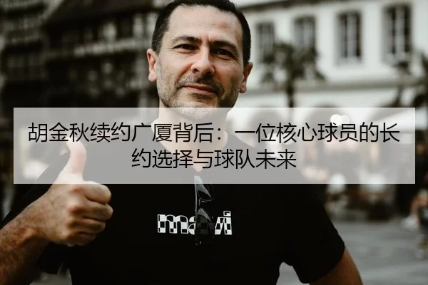 胡金秋续约广厦背后：一位核心球员的长约选择与球队未来
