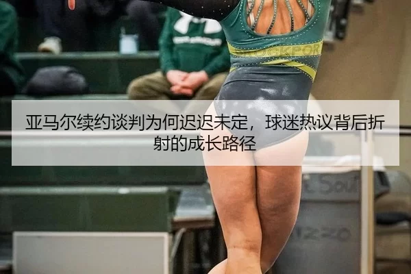 亚马尔续约谈判为何迟迟未定，球迷热议背后折射的成长路径